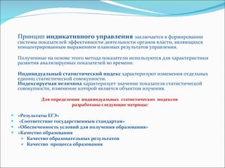 Принцип  индикативного управления   заключается в формировании системы показателей эффективности деятельности органов власти, являющихся концентрированным выражением плановых результатов управления.  Полученные на основе этого метода показатели используются для характеристики развития анализируемых показателей во времени.  Индивидуальный статистический индекс  характеризуют изменения отдельных единиц статистической совокупности.  Индексируемая величина  характеризует значение показателя статистической совокупности, изменение которой является объектом изучения.  Для определения  индивидуальных  статистических  индексов  разработаны следующие матрицы: «Результаты ЕГЭ» «Соответствие государственным стандартам» «Обеспеченность условий для получения образования»  «Качество образования  Качество образовательных результатов Качество  процесса образования 