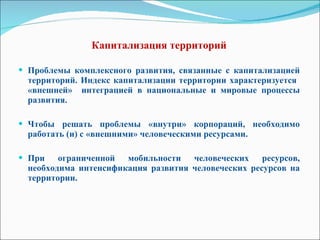 Капитализация территорий   Проблемы комплексного развития, связанные с капитализацией территорий. Индекс капитализации территории характеризуется  «внешней»  интеграцией в национальные и мировые процессы развития. Чтобы решать проблемы «внутри» корпораций, необходимо работать (и) с «внешними» человеческими ресурсами. При ограниченной мобильности человеческих ресурсов, необходима интенсификация развития человеческих ресурсов на территории. 