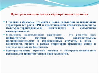 Пространственная логика корпоративных политик   Становится фактором, условием и целью повышения капитализации территории (от роста ВРП и инвестиционной привлекательности до культурно-территориальной идентичности и субъектного самоопределения). Повышение капитализации территории – это развитие всех инфраструктур качества жизни, образовательных, предпринимательских и корпоративных структур, в итоге – возможность строить в рамках территории траектории жизни и деятельности или их фрагменты. Пространственные стратегии связаны с конкурентоспособностью регионов для принятия той или иной технологии . 