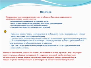 Проблема Подавляющее количество россиян сегодня не обладают базовыми современными цивилизационными  компетенциями:  - миграционным движением за рынками труда;   - сознательным повышением профессиональной квалификации;   - техниками построения собственной карьеры;   - лояльным восприятием политических решений.     -  Население можно считать  «невменяемым» и по большому счету,  «неупраляемым» с точки  зрения идеологии гражданского общества.  - Существующие системы образования бессильны по отношению к решению данной проблемы.    - Сегодняшние образовательные институты зачастую решают в лучшем случае социальные  задачи, но никак не образовательные и не кадровые.  - При этом следует учитывать огромную несогласованность в структуре региональной  социальной политики.  Ведомства образования, социальной защиты, молодежной политики, культуры  ведут некоторые самостоятельные действия, как правило, без удержания целостной  проблемной ситуации  Регионального развития. Высшие учебные заведения, крупный бизнес и промышленность изредка вступают в коммуникацию, пытаются решать  самостоятельно свои проблемы. 