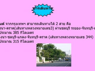 ทางรถยนต์  จากกรุงเทพฯ สามารถเดินทางได้  2  สาย คือ 1. สายบางนา - ตราด ( เส้นทางหลวงหมายเลข 3)  ผ่านชลบุรี ระยอง - จันทบุรี - ตราด ระยะทางประมาณ  385  กิโลเมตร 2.  สายบางนา - ชลบุรี - แกลง - จันทบุรี - ตราด  ( เส้นทางหลวงหมายเลข  344)  ระยะทางประมาณ  315  กิโลเมตร การเดินทาง 