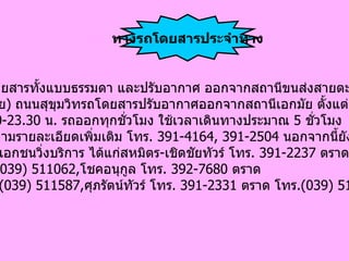 มีรถโดยสารทั้งแบบธรรมดา และปรับอากาศ ออกจากสถานีขนส่งสายตะวันออก ( เอกมัย )  ถนนสุขุมวิทรถโดยสารปรับอากาศออกจากสถานีเอกมัย ตั้งแต่เวลา 07.00-23.30  น .  รถออกทุกชั่วโมง ใช้เวลาเดินทางประมาณ  5  ชั่วโมง สอบถามรายละเอียดเพิ่มเติม โทร .  391-4164, 391-2504  นอกจากนี้ยังมีบริษัท เดินรถเอกชนวิ่งบริการ ได้แก่สหมิตร - เชิดชัยทัวร์ โทร .  391-2237  ตราด  โทร . ( 039) 511062, โชคอนุกูล โทร .  392-7680  ตราด โทร . ( 039) 511587, ศุภรัตน์ทัวร์ โทร .  391-2331  ตราด โทร .( 039) 511481 ทางรถโดยสารประจําทาง 