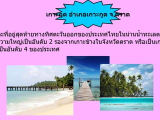 เป็น เกาะที่อยู่สุดท้ายทางทิศตะวันออกของประเทศไทยในน่านน้ำทะเลตราด และมีความใหญ่เป็นอันดับ  2  รองจากเกาะช้างในจังหวัดตราด หรือเป็นเกาะ ที่ใหญ่เป็นอันดับ  4  ของประเทศ   เกาะกูด อำเภอเกาะกูด จ . ตราด 