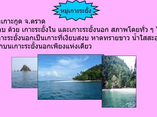 อำเภอเกาะกูด จ . ตราด ประกอบ ด้วย เกาะระยั้งใน และเกาะระยั้งนอก สภาพโดยทั่ว ๆ ไป ของเกาะระยั้งนอกเป็นเกาะที่เงียบสงบ หาดทรายขาว น้ำใสสะอาด มีที่พักบนเกาะระยั้งนอกเพียงแห่งเดียว   หมู่เกาะระยั้ง 