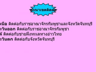 ทิศเหนือ  ติดด่อกับราชอาณาจักรกัมพูชาและจังหวัดจันทบุรี  ทิศตะวันออก  ติดต่อกับราชอาณาจักรกัมพูชา  ทิศใต้  ติดต่อกับชายฝั่งทะเลทางอ่าวไทย  ทิศตะวันตก  ติดต่อกับจังหวัดจันทบุรี  อาณาเขตติดต่อ 