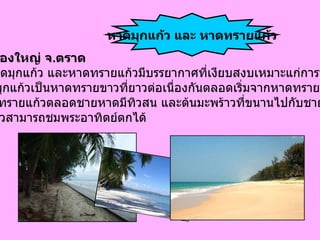 อำเภอคลองใหญ่ จ . ตราด บริเวณ หาดมุกแก้ว และหาดทรายแก้วมีบรรยากาศที่เงียบสงบเหมาะแก่การพักผ่อน ชายหาดมุกแก้วเป็นหาดทรายขาวที่ยาวต่อเนื่องกันตลอดเริ่มจากหาดทรายเงินไป  จนถึงหาดทรายแก้วตลอดชายหาดมีทิวสน และต้นมะพร้าวที่ขนานไปกับชายหาดที่บริเวณ หาดมุกแก้วสามารถชมพระอาทิตย์ตกได้   หาดมุกแก้ว และ หาดทรายแก้ว 