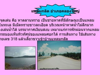 จ . ตราด สิ่ง ที่เป็นจุดเด่น คือ หาดลานทราย เป็นชายหาดที่มีลักษณะเป็นแหลม ยื่นลงไปในทะเล มีเม็ดทรายขาวละเอียด บริเวณหน้าหาดน้ำไม่ลึกมาก  สามารถลงเล่นน้ำได้ บรรยากาศเงียบสงบ เหมาะแก่การพักผ่อนจากแหลม กลัดสามารถมองเห็นทิวทัศน์ของแหลมศอกได้ การเดินทาง ใช้เส้นทาง หลวงหมายเลข   318  แล้วเลี้ยวขวาเข้าบ้านแหลมกลัด แหลมกลัด อำเภอคลองใหญ่ 