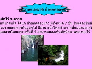 อำเภอบ่อไร่ จ . ตราด มี สถานที่น่าสนใจ ได้แก่ น้ำตกคลองแก้ว มีทั้งหมด  7  ชั้น ในแต่ละชั้นมี ความสวยงามแตกต่างกันออกไป มีลำธารน้ำไหลผ่านจากชั้นบนลงมาสู่ชั้น ล่างตลอดสายโดยเฉพาะชั้นที่  4  สามารถมองเห็นทัศนียภาพของบ่อไร่   อุทยานแห่งชาติ น้ำตกคลองแก้ว 