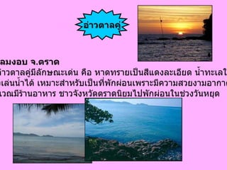 อำเภอแหลมงอบ จ . ตราด ชาย หาดอ่าวตาลคู่มีลักษณะเด่น คือ หาดทรายเป็นสีแดงละเอียด น้ำทะเลใส  สามารถลงเล่นน้ำได้ เหมาะสำหรับเป็นที่พักผ่อนเพราะมีความสวยงามอากาศดี และในบริเวณมีร้านอาหาร ชาวจังหวัดตราดนิยมไปพักผ่อนในช่วงวันหยุด  อ่าวตาลคู่ 