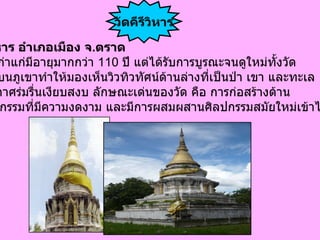 วัดคีรีวิหาร อำเภอเมือง จ . ตราด เป็น วัดเก่าแก่มีอายุมากกว่า  110  ปี แต่ได้รับการบูรณะจนดูใหม่ทั้งวัด ที่ตั้งอยู่บนภูเขาทำให้มองเห็นวิวทิวทัศน์ด้านล่างที่เป็นป่า เขา และทะเล  มีบรรยากาศร่มรื่นเงียบสงบ ลักษณะเด่นของวัด คือ การก่อสร้างด้าน สถาปัตยกรรมที่มีความงดงาม และมีการผสมผสานศิลปกรรมสมัยใหม่เข้าไว้ด้วย  วัดคีรีวิหาร 