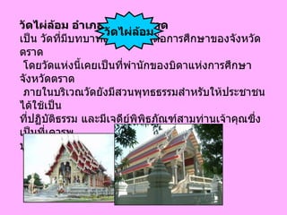 วัดไผ่ล้อม อำเภอเมือง จ . ตราด เป็น วัดที่มีบทบาทสำคัญที่สุดต่อการศึกษาของจังหวัดตราด โดยวัดแห่งนี้เคยเป็นที่พำนักของบิดาแห่งการศึกษาจังหวัดตราด ภายในบริเวณวัดยังมีสวนพุทธธรรมสำหรับให้ประชาชนได้ใช้เป็น ที่ปฏิบัติธรรม และมีเจดีย์พิพิธภัณฑ์สามท่านเจ้าคุณซึ่งเป็นที่เคารพ บูชาของคนในจังหวัด ตราด   วัดไผ่ล้อม 