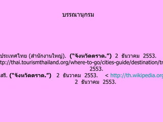 การท่องเที่ยวแห่งประเทศไทย  ( สำนักงานใหญ่ ).  (“ จังหวัดตราด .”)   2  ธันวาคม  2553.  <http://thai.tourismthailand.org/where-to-go/cities-guide/destination/trat..>  2  ธันวาคม 2553.  สารานุกรมเสรี .  (“ จังหวัดตราด .”)   2  ธันวาคม   2553.  <  http:// th.wikipedia.org/wiki . >  2   ธันวาคม  2553.   บรรณานุกรม 
