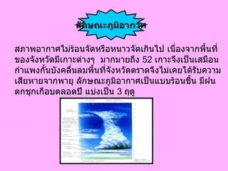 สภาพอากาศไม่ร้อนจัดหรือหนาวจัดเกินไป เนื่องจากพื้นที่ ของจังหวัดมีเกาะต่างๆ  มากมายถึง 52 เกาะจึงเป็นเสมือน  กำแพงกั้นบังคลื่นลมพื้นที่จังหวัดตราดจึงไม่เคยได้รับความ เสียหายจากพายุ ลักษณะภูมิอากาศเป็นแบบร้อนชื้น มีฝน ตกชุกเกือบตลอดปี แบ่งเป็น 3 ฤดู ลักษณะภูมิอากาศ 