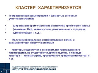 КЛАСТЕР  ХАРАКТЕРИЗУЕТСЯ Географической концентрацией и близостью основных участников кластера Широким набором участников и наличием критической массы  (компании, НИИ, университеты, региональные и городские  администрации и т. д.)  Наличием формальных и неформальных связей и взаимодействий между участниками  Кластеры существуют в основном для промышленного производства, но существуют и другие подходы к природе кластера –  кинематограф, производство предметов искусства  и т. д. 
