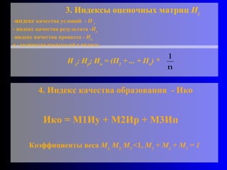И  у ; И р ; И п  = (П 1  + ... + П n ) *  3. Индексы оценочных матриц  И i   индекс  качества условий  -  И  у - индекс качества результата - И р индекс качества процесса -  И п   n  -  количество показателей в индексе. 4. Индекс качества образования  - Ико  Ико = М1Иу + М2Ир + М3Ип Коэффициенты веса  М 1,  М 2,  М 3  <1,  М 1  + М 2  + М 3  = 1 