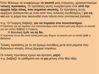 Όταν θέλουμε να αναφέρουμε  το σκοπό  μιας ενέργειας, χρησιμοποιούμε  τελικές προτάσεις . Οι προτάσεις αυτές ονομάστηκαν έτσι  από την αρχαία λέξη τέλος, που σημαίνει σκοπός . Οι προτάσεις αυτές αρχίζουν (εισάγονται) με έναν από τους τελικούς συνδέσμους (  για να, να ) και το ρήμα που ακολουθεί είναι πάντα στην υποτακτική έγκλιση:   π.χ.: Ο Γιώργος διάβαζε,  για να περάσει στο πανεπιστήμιο . Η πρόταση για να περάσει στο πανεπιστήμιο είναι τελική γιατί μας δείχνει το σκοπό για τον οποίο διάβαζε ο Γιώργος.           Η Βασιλική ήρθε  να σε δει . Η πρόταση να σε δει είναι τελική,γιατί μας δείχνει το σκοπό για το οποίο ήρθε η Βασιλική   Τελικές προτάσεις με το να έχουμε συνήθως μετά από ρήματα που δηλώνουν κίνηση, όπως έρχομαι πηγαίνω.   Οι τελικές προτάσεις έχουν και άρνηση:  μη(ν) π.χ. Διάβαζε τα μαθήματα για να  μη  μείνεις στην ίδια τάξη. 