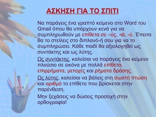 ΑΣΚΗΣΗ ΓΙΑ ΤΟ ΣΠΙΤΙ Να παράγεις ένα γραπτό κείμενο στο  Word  του  Gmail  όπου θα υπάρχουν κενά για να συμπληρωθούν με  επίθετα σε –ύς, -ιά, -ύ . Έπειτα θα το στείλεις στο διπλανό-ή σου για να το συμπληρώσει. Κάθε παιδί θα αξιολογηθεί ως συντάκτης και ως λύτης. Ως συντάκτης , καλείσαι να παράγεις ένα κείμενο πλούσιο σε εικόνα με πολλά  επίθετα, επιρρήματα, μετοχές  και  ρήματα δράσης . Ως λύτης , καλείσαι να βάλεις στη  σωστή πτώση  και  αριθμό  το επίθετο που βρίσκεται στην παρένθεση. Μην ξεχάσεις να δώσεις προσοχή στην ορθογραφία! 