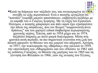Κατά τη διάρκεια των ταξιδιών του, και συγκεκριμένα το 1954, συνέβη το εξής περιστατικό: Ενώ ο ποιητής εργαζόταν σε "ποστάλι" (καράβι μικρών αποστάσεων, επιβατηγό),ταξίδεψε με το καράβι του ο Γιώργος Σεφέρης. Με τη λήξη του Εμφυλίου Πολέμου, ο ποιητής μπαρκάρει και πάλι αφού έχει εξασφαλίσει την άδεια της ασφάλειας, που τον θεωρεί "κομμουνιστή άνευ δράσεως" και του χορηγεί ειδικά διαβατήρια περιορισμένης χρονικής ισχύος. Έπειτα, από το 1954 μέχρι και το 1974, ταξιδεύει διαρκώς με πολύ μικρά διαλείμματα. Μέσα στη χρονική αυτή περίοδο, τα πιο σημαντικά γεγονότα στη ζωή του ποιητή αφορούν το θάνατο του πιο μικρού του αδερφού, Αργύρη, το 1957, την κυκλοφορία της «Βάρδιας» στα γαλλικά το 1959, την επανέκδοση του «Μαραμπού» και του «Πούσι» το 1961 από τις εκδόσεις Γαλαξίας, το θάνατο της μητέρας του το 1965 και τη γέννηση του Φίλιππου το 1966, γιου της ανιψιάς του Έλγκας. 