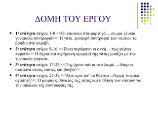 ΔΟΜΗ ΤΟΥ ΕΡΓΟΥ 1 η  ενότητα  στίχοι :  1-8 <<Οι ναυτικοί στα φορτηγά …σε μια γλυκιά γυναικεία συντροφιά>> :  Η γάτα .τρυφερή συντροφιά των ναυτών τα βράδια στο καράβι. 2 η  ενότητα  στίχοι :  9-16 <<Είναι περήφανη κι οκνή …πως φέρνει πυρετό>> :  Η άγρια και περήφανη ομορφιά της γάτας μοιάζει με την γυναικεία γοητεία. 3 η  ενότητα  στίχοι :  17-24 <<Της έχουν πάντα στο λαιμό …δάκρυα σκοτεινά στους ναύτες και βουβά>> 4 η  ενότητα  στίχοι :  25-32 <<Λίγο πριν απ’ το θάνατο ...θερμή γυναίκα αγαπητή>> :  Ο μοιραίος θάνατος της γάτας και η θλίψη των ναυτών για την απώλεια της συντροφιάς της . 