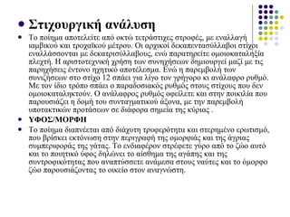 Στιχουργική ανάλυση Το ποίημα αποτελείτε από οκτώ τετράστιχες στροφές, με εναλλαγή ιαμβικού και τροχαϊκού μέτρου. Οι αρχικοί δεκαπεντασύλλαβοι στίχοι εναλλάσσονται με δεκατρισύλλαβους, ενώ παρατηρείτε ομοιοκαταληξία πλεχτή. Η αριστοτεχνική χρήση των συνηχήσεων δημιουργεί μαζί με τις παρηχήσεις έντονο ηχητικό αποτέλεσμα. Ενώ η παρεμβολή των συνιζήσεων στο στίχο 12 σπάει για λίγο τον γρήγορο κι ανάλαφρο ρυθμό. Με τον ίδιο τρόπο σπάει ο παραδοσιακός ρυθμός στους στίχους που δεν ομοιοκαταληκτούν. Ο ανάλαφρος ρυθμός οφείλετε και στην ποικιλία που παρουσιάζει η δομή του συνταγματικού άξονα, με την παρεμβολή υποτακτικών προτάσεων σε διάφορα σημεία της κύριας .  ΥΦΟΣ/ΜΟΡΦΗ  Το ποίημα διαπνέεται από διάχυτη τρυφερότητα και στερημένο ερωτισμό, που βρίσκει εκτόνωση στην περιγραφή της ομορφιάς και της άγριας συμπεριφοράς της γάτας. Το ενδιαφέρον στρέφετε γύρο από το ζώο αυτό και το ποιητικό ύφος δηλώνει το αίσθημα της αγάπης και της συντροφικότητας που αναπτύσσετε ανάμεσα στους ναύτες και το όμορφο ζώο παρουσιάζοντας   το οικείο στον αναγνώστη. 