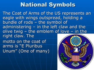 National Symbols <ul><li>The Coat of Arms of the US represents an eagle with wings outspread, holding a bundle of rods – t...
