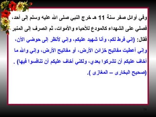 وفي أوائل صفر سنة  11  هـ خرج النبي صلى الله عليه وسلم إلى أحد،  فصلي على الشهداء كالمودع للأحياء والأموات، ثم انصرف إلى المنبر  فقال‏ :‏ ‏ (‏ إني فرط لكم، وأنا شهيد عليكم، وإني لأنظر إلى حوضي الآن،  وإني أعطيت مفاتيح خزائن الأرض، أو مفاتيح الأرض، وإني والله ما  أخاف عليكم أن تشركوا بعدي، ولكني أخاف عليكم أن تنافسوا فيها‏ )‏‏  . ( صحيح البخارى – المغازى  ) .‏   