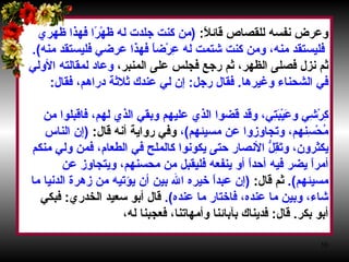 وعرض نفسه للقصاص قائلاً‏ :‏ ‏ (‏ من كنت جلدت له ظَهْرًا فهذا ظهري فليستقد منه، ومن كنت شتمت له عِرْضاً فهذا عرضي فليستقد منه‏ )‏‏.‏   ثم نزل فصلى الظهر، ثم رجع فجلس على المنبر،  وعاد لمقالته الأولي  في الشحناء وغيرها‏ .‏  فقال رجل‏ :‏  إن لي عندك ثلاثة دراهم، فقال‏ :‏  ‏ (‏ أعطه يا فضل‏ )‏ ،  ثم أوصي بالأنصار قائلاً‏ :‏  (‏ أوصيكم بالأنصار، فإنهم  كِرْشِي وعَيْبَتِي، وقد قضوا الذي عليهم وبقي الذي لهم، فاقبلوا من  مُحْسِنهم، وتجاوزوا عن مسيئهم‏ )‏ ،  وفي رواية أنه قال‏ :‏  ‏ (‏ إن الناس  يكثرون، وتَقِلُّ الأنصار حتى يكونوا كالملح في الطعام، فمن ولي منكم  أمراً يضر فيه أحداً أو ينفعه فليقبل من محسنهم، ويتجاوز عن  مسيئهم‏ )‏‏.‏   ثم قال‏ :‏  ‏(‏ إن عبداً خيره الله بين أن يؤتيه من زهرة الدنيا ما  شاء، وبين ما عنده، فاختار ما عنده‏ )‏‏. ‏  قال أبو سعيد الخدري‏ :‏  فبكي  أبو بكر‏ .‏  قال‏ :‏  فديناك بآبائنا وأمهاتنا، فعجبنا له،  