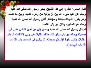 فقال الناس‏ :‏  انظروا إلى هذا الشيخ، يخبر رسول الله صلى الله عليه  وسلم عن عبد خيره الله بين أن يؤتيه من زهرة الدنيا، وبين ما عنده،  وهو يقول‏ :‏  فديناك بآبائنا وأمهاتنا‏ .‏  فكان رسول الله صلى الله عليه  وسلم هو المخير، وكان أبو بكر أعلمنا‏ .‏  ثم قال رسول الله صلى الله عليه وسلم‏ :‏  ‏(‏ إن من أم َ نّ الناس على ّ  في  صحبته وماله أبو بكر، ولو كنت متخذاً خليلاً غير ربي لا تخذت أبا بكر خليلاً، ولكن أخوة الإسلام ومودته، لا يبقين في المسجد باب إلا سد،  إلا باب أبي بكر‏ )‏‏.‏   