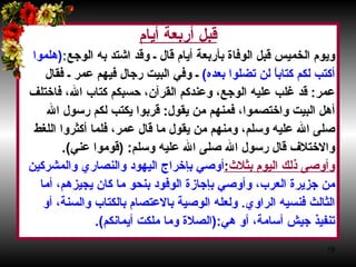 قبل أربعة أيام‏ ويوم الخميس قبل الوفاة بأربعة أيام قال ـ وقد اشتد به الوجع‏ :‏ ‏ (‏ هلموا  أكتب لكم كتاباً لن تضلوا بعده‏ )‏   ـ وفي البيت رجال فيهم عمر ـ فقال  عمر‏ :‏  قد غلب عليه الوجع، وعندكم القرآن، حسبكم كتاب الله، فاختلف  أهل البيت واختصموا، فمنهم من يقول‏ :‏  قربوا يكتب لكم رسول الله  صلى الله عليه وسلم، ومنهم من يقول ما قال عمر، فلما أكثروا اللغط  والاختلاف قال رسول الله صلى الله عليه وسلم‏ :‏ ‏(‏ قوموا عني‏ )‏‏.‏  وأوصى ذلك اليوم بثلاث‏ : ‏ أوصي بإخراج اليهود والنصاري   والمشركين  من جزيرة العرب، وأوصي بإجازة الوفود بنحو ما كان يجيزهم، أما  الثالث فنسيه الراوي‏ .‏  ولعله الوصية بالاعتصام بالكتاب والسنة، أو  تنفيذ جيش أسامة، أو هي‏ :‏(‏ الصلاة وما ملكت أيمانكم‏ )‏‏.‏  