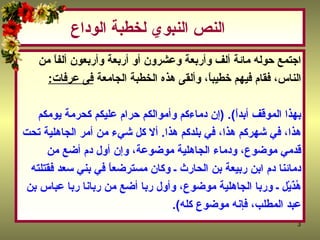 النص النبوي  لخطبة الوداع اجتمع حوله مائة ألف وأربعة وعشرون أو أربعة وأربعون ألفاً من  الناس، فقام فيهم خطيباً، وألقى هذه الخطبة الجامعة‏   فى عرفات : ‏  ‏ (‏ أيها الناس، اسمعوا قولي، فإني لا أدري لعلى لا ألقاكم بعد عامي هذا  بهذا الموقف أبداً‏ )‏‏.‏ (‏ إن دماءكم وأموالكم حرام عليكم كحرمة يومكم  هذا، في شهركم هذا، في بلدكم هذا‏ .‏  ألا كل شيء من أمر الجاهلية تحت  قدمي موضوع، ودماء الجاهلية موضوعة، وإن أول دم أضع من  دمائنا دم ابن ربيعة بن الحارث ـ وكان مسترضعاً في بني سعد فقتلته  هُذَيْل ـ وربا الجاهلية موضوع، وأول ربا أضع من ربانا ربا عباس بن  عبد المطلب، فإنه موضوع كله‏ )‏‏.‏  
