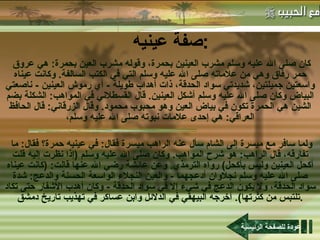 صفة عينيه :   كان صلى الله عليه وسلم مشرب العينين بحمرة، وقوله مشرب العين بحمرة :  هي عروق حمر رقاق وهي من علاماته صلى الله عليه وسلم التي في الكتب السالفة .  وكانت عيناه واسعتين جميلتين، شديدتي سواد الحدقة، ذات أهداب طويلة  -  أي رموش العينين  -  ناصعتي البياض وكان صلى الله عليه وسلم أشكل العينين .  قال القسطلاني في المواهب :  الشكلة بضم الشين هي الحمرة تكون في بياض العين وهو محبوب محمود .  وقال الزرقاني :  قال الحافظ العراقي :  هي إحدى علامات نبوته صلى الله عليه وسلم، ولما سافر مع ميسرة إلى الشام سأل عنه الراهب ميسرة فقال :  في عينيه حمرة؟ فقال :  ما تفارقه، قال الراهب :  هو شرح المواهب .  وكان صلى الله عليه وسلم  ( إذا نظرت إليه قلت أكحل العينين وليس بأكحل )  رواه الترمذي .  وعن عائشة رضي الله عنها قالت : ( كانت عيناه صلى الله عليه وسلم نجلاوان أدعجهما  -  والعين النجلاء الواسعة الحسنة والدعج :  شدة سواد الحدقة، ولا يكون الدعج في شيء إلا في سواد الحدقة  -  وكان أهدب الأشفار حتى تكاد تلتبس من كثرتها ).  أخرجه البيهقي في الدلائل وابن عساكر في تهذيب تاريخ دمشق .   عودة للصفحة الرئيسية 