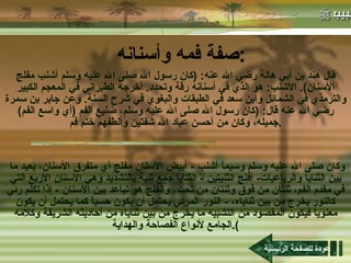 صفة فمه وأسنانه : قال هند بن أبي هالة رضي الله عنه : ( كان رسول الله صلى الله عليه وسلم أشنب مفلج الأسنان ).  الأشنب :  هو الذي في أسنانه رقة وتحدد .  أخرجه الطبراني في المعجم الكبير والترمذي في الشمائل وابن سعد في الطبقات والبغوي في شرح السنة .  وعن جابر بن سمرة رضي الله عنه قال : ( كان رسول الله صلى الله عليه وسلم، ضليع الفم  ( أي واسع الفم )  جميله، وكان من أحسن عباد الله شفتين وألطفهم ختم فم . وكان صلى الله عليه وسلم وسيماً أشنب  -  أبيض الأسنان مفلج أي متفرق الأسنان، بعيد ما بين الثنايا والرباعيات -  أفلج الثنيتين  -  الثنايا جمع ثنية بالتشديد وهي الأسنان الأربع التي في مقدم الفم، ثنتان من فوق وثنتان من تحت، والفلج هو تباعد بين الأسنان  -  إذا تكلم رئي كالنور يخرج من بين ثناياه،  -  النور المرئي يحتمل أن يكون حسياً كما يحتمل أن يكون معنوياً فيكون المقصود من التشبيه ما يخرج من بين ثناياه من أحاديثه الشريفة وكلامه الجامع لأنواع الفصاحة والهداية ). عودة للصفحة الرئيسية 