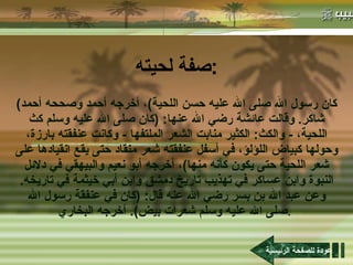 صفة لحيته : ( كان رسول الله صلى الله عليه حسن اللحية ) ، أخرجه أحمد وصححه أحمد شاكر .  وقالت عائشة رضي الله عنها : ( كان صلى الله عليه وسلم كث اللحية،  -  والكث :  الكثير منابت الشعر الملتفها  -  وكانت عنفقته بارزة، وحولها كبياض اللؤلؤ، في أسفل عنفقته شعر منقاد حتى يقع انقيادها على شعر اللحية حتى يكون كأنه منها ) ، أخرجه أبو نعيم والبيهقي في دلائل النبوة وابن عساكر في تهذيب تاريخ دمشق وابن أبي خيثمة في تاريخه .  وعن عبد الله بن بسر رضي الله عنه قال : ( كان في عنفقة رسول الله صلى الله عليه وسلم شعرات بيض ).  أخرجه البخاري .   عودة للصفحة الرئيسية 