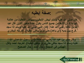صفة إبطيه : كان صلى الله عليه وسلم أبيض الإبطين، وبياض الإبطين من علامة نبوته إذ إن الإبط من جميع الناس يكون عادة متغير اللون .  قال عبد الله بن مالك رضي الله عنه : ( كان النبي صلى الله عليه وسلم إذا سجد فرج بين يديه  ( أي باعد )  حتى نرى بياض إبطيه ).  أخرجه البخاري . وقال جابر بن عبد الله رضي الله عنه : ( كان رسول الله صلى الله عليه وسلم إذا سجد جافى حتى يرى بياض إبطيه ).  أخرجه أحمد وقال الهيثمي في المجمع رجال أحمد رجال الصحيح . عودة للصفحة الرئيسية 