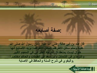 صفة أصابعه : قال هند بن أبي هالة رضي الله عنه : ( كان رسول الله صلى الله عليه وسلم سائل الأطراف  ( سائل الأطراف :  يريد الأصابع أنها طوال ليست بمنعقدة ).  أخرجه الطبراني في المعجم الكبير والترمذي في الشمائل وابن سعد في الطبقات والحاكم مختصراً والبغوي في شرح السنة والحافظ في الاصابة .   عودة للصفحة الرئيسية 