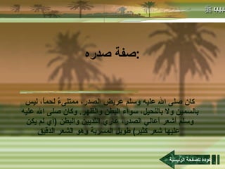 صفة صدره : كان صلى الله عليه وسلم عريض الصدر، ممتلىءٌ لحماً، ليس بالسمين ولا بالنحيل، سواء البطن والظهر .  وكان صلى الله عليه وسلم أشعر أعالي الصدر، عاري الثديين والبطن  ( أي لم يكن عليها شعر كثير )  طويل المسربة وهو الشعر الدقيق   عودة للصفحة الرئيسية 