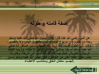 صفة قامته و طوله : عن أنس رضي الله عنه قال : ( كان رسول الله صلى الله عليه وسلم ربعة من القوم  ( أي مربوع القامة ) ، ليس بالطويل البائن ولا بالقصير، وكان إلى الطول أقرب .  وقد ورد عند البيهقي وابن عساكر أنه صلى الله عليه وسلم لم يكن يماشي أحداً من الناس إلا طاله، ولربما اكتنفه الرجلان الطويلان فيطولهما فإذا فارقاه نسب إلى الربعة، وكان إذا جلس يكون كتفه أعلى من الجالس .  فكان صلى الله عليه وسلم حسن الجسم، معتدل الخلق ومتناسب الأعضاء . عودة للصفحة الرئيسية 