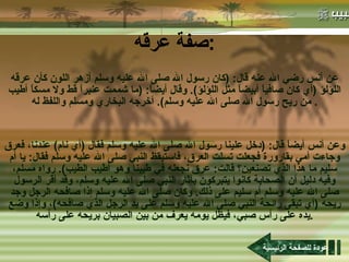 صفة عرقه : عن أنس رضي الله عنه قال : ( كان رسول الله صلى الله عليه وسلم أزهر اللون كأن عرقه اللؤلؤ  ( أي كان صافياً أبيضاً مثل اللؤلؤ ).  وقال أيضاً : ( ما شممت عنبراً قط ولا مسكاً أطيب من ريح رسول الله صلى الله عليه وسلم ).  أخرجه البخاري ومسلم واللفظ له .  وعن أنس أيضاً قال : ( دخل علينا رسول الله صلى الله عليه وسلم فقال  ( أي نام )  عندنا، فعرق وجاءت أمي بقارورة فجعلت تسلت العرق، فاستيقظ النبي صلى الله عليه وسلم فقال :  يا أم سليم ما هذا الذي تصنعين؟ قالت :  عرق نجعله في طيبنا وهو أطيب الطيب ).  رواه مسلم، وفيه دليل أن الصحابة كانوا يتبركون بآثار النبي صلى الله عليه وسلم، وقد أقر الرسول صلى الله عليه وسلم أم سليم على ذلك .  وكان صلى الله عليه وسلم إذا صافحه الرجل وجد ريحه  ( أي تبقى رائحة النبي صلى الله عليه وسلم على يد الرجل الذي صافحه ) ، وإذا وضع يده على رأس صبي، فيظل يومه يعرف من بين الصبيان بريحه على رأسه . عودة للصفحة الرئيسية 