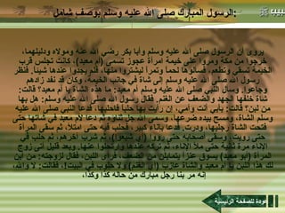 الرسول المبارك صلى الله عليه وسلم بوصفٍ شامل : يروى أن الرسول صلى الله عليه وسلم وأبا بكر رضي الله عنه ومولاه ودليلهما، خرجوا من مكة ومروا على خيمة امرأة عجوز تسمى  ( أم معبد ) ، كانت تجلس قرب الخيمة تسقي وتطعم، فسألوها لحماً وتمراً ليشتروا منها، فلم يجدوا عندها شيئاً .  فنظر رسول الله صلى الله عليه وسلم إلى شاة في جانب الخيمة، وكان قد نفد زادهم وجاعوا .  وسأل النبي صلى الله عليه وسلم أم معبد :  ما هذه الشاة يا أم معبد؟ قالت :  شاة خلفها الجهد والضعف عن الغنم .  فقال رسول الله صلى الله عليه وسلم :  هل بها من لبن؟ قالت :  بأبي أنت وأمي، إن رأيت بها حلباً فاحلبها، فدعا النبي صلى الله عليه وسلم الشاة، ومسح بيده ضرعها، وسمى الله جل ثناؤه ثم دعا لأم معبد في شاتها حتى فتحت الشاة رجليها، ودرت .  فدعا بإناء كبير، فحلب فيه حتى امتلأ، ثم سقى المرأة حتى رويت، وسقى أصحابه حتى رووا  ( أي شبعوا ) ، ثم شرب آخرهم، ثم حلب في الإناء مرة ثانية حتى ملأ الإناء، ثم تركه عندها وارتحلوا عنها .  وبعد قليل أتى زوج المرأة  ( أبو معبد )  يسوق عنزاً يتمايلن من الضعف، فرأى اللبن، فقال لزوجته :  من أين لك هذا اللبن يا أم معبد والشاة عازب  ( أي الغنم )  ولا حلوب في البيت ! ، فقالت :  لا والله، إنه مر بنا رجل مبارك من حاله كذا وكذا،  عودة للصفحة الرئيسية 