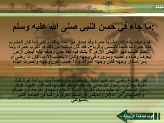 ما جاء في حسن النبي صلى الله عليه وسلم : لقد وصف بأنه كان مشرباً حمرة وقد صدق من نعته بذلك، ولكن إنما كان المشرب منه حمرة ما ضحا للشمس والرياح، فقد كان بياضه من ذلك قد أشرب حمرة، وما تحت الثياب فهو الأبيض الأزهر لا يشك فيه أحد ممن وصفه بأنه أبيض أزهر .  يعرف رضاه وغضبه وسروره في وجهه وكان لا يغضب إلا لله، كان إذا رضى أو سر إستنار وجهه فكأن وجهه المرآة، وإذا غضب تلون وجهه واحمرت عيناه . فعن عائشة رضي الله عنها قالت : ( استعرت من حفصة بنت رواحة إبرة كنت أخيط بها ثوب رسول الله صلى الله عليه وسلم فطلبتها فلم أقدر عليها، فدخل رسول الله صلى الله عليه وسلم فتبينت الإبرة لشعاع وجهه ).  أخرجه ابن عساكر والأصبهاني في الدلائل والديلمي في مسند الفردوس كما في الجامع الكبير للسيوطي . عودة للصفحة الرئيسية 