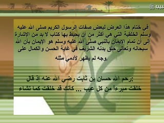 في ختام هذا العرض لبعض صفات الرسول الكريم صلى الله عليه وسلم الخلقية التي هي أكثر من أن يحيط بها كتاب لا بد من الإشارة إلى أن تمام الإيمان بالنبي صلى الله عليه وسلم هو الإيمان بأن الله سبحانه وتعالى خلق بدنه الشريف في غاية الحسن والكمال على وجه لم يظهر لآدمي مثله .   رحم الله حسان بن ثابت رضي الله عنه إذ قال : خلقت مبرءاً من كل عيب  ...  كأنك قد خلقت كما تشاء 