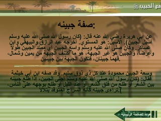 صفة جبينه : عن أبي هريرة رضي الله عنه قال : ( كان رسول الله صلى الله عليه وسلم أسيل الجبين ).  الأسيل :  هو المستوي .  أخرجه عبد الرازق والبيهقي وابن عساكر .  وكان صلى الله عليه وسلم واسع الجبين أي ممتد الجبين طولاً وعرضاً، والجبين هو غير الجبهة، هو ما اكتنف الجبهة من يمين وشمال، فهما جبينان، فتكون الجبهة بين جبينين . وسعة الجبين محمودة عند كل ذي ذوق سليم .  وقد صفه ابن أبي خيثمة فقال : ( كان رسول الله صلى الله عليه وسلم أجلى الجبين، إذا طلع جبينه بين الشعر أو طلع من فلق الشعر أو عند الليل أو طلع بوجهه على الناس، تراءى جبينه كأنه السراج المتوقد يتلألأ ). عودة للصفحة الرئيسية 