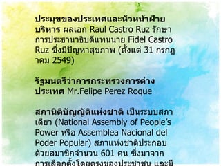 ประมุขของประเทศและหัวหน้าฝ่ายบริหาร  ผลเอก  Raul Castro Ruz  รักษาการประธานาธิบดีแทนนาย  Fidel Castro Ruz  ซึ่งมีปัญหาสุขภาพ   ( ตั้งแต่  31  กรกฏาคม  2549) รัฐมนตรีว่าการกระทรวงการต่างประเทศ   Mr.Felipe Perez Roque สภานิติบัญญัติแห่งชาติ  เป็นระบบสภาเดียว  ( National Assembly of People’s Power  หรือ  Assemblea Nacional del Poder Popular)  สภาแห่งชาติประกอบด้วยสมาชิกจำนวน  601  คน ซึ่งมาจากการเลือกตั้งโดยตรงของประชาชน และมีวาระ  5  ปี 
