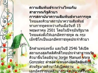 ความสัมพันธ์ระหว่างไทยกับสาธารณรัฐคิวบา การสถาปนาความสัมพันธ์ทางการทูต ไทยและคิวบาสถาปนาความสัมพันธ์ทางการทูตระหว่างกันเมื่อวันที่   15  พฤษภาคม  2501  โดยในปัจจุบันรัฐบาลไทยแต่งตั้งให้เอกอัครราชทูต ณ กรุงเม็กซิโกเป็นเอกอัครราชทูตประจำคิวบา อีกตำแหน่งหนึ่ง และในปี  2546  ได้เปิดสถานกงสุลกิตติศักดิ์ไทยประจำสาธารณรัฐคิวบาขึ้นโดยมีนาย  Jorge Manuel Vera Gonzalez  ดำรงตำแหน่งกงสุลกิตติมศักดิ์ ส่วนรัฐบาลคิวบาได้เปิดสถานเอกอัครราชทูตคิวบาประจำประเทศไทย โดยเริ่มเปิดทำการตั้งแต่วันที่  13  มกราคม  2547 