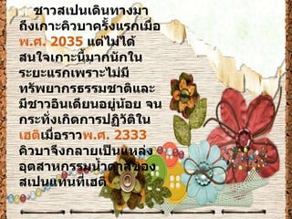ชาวสเปนเดินทางมาถึงเกาะคิวบาครั้งแรกเมื่อ พ.ศ. 2035  แต่ไม่ได้สนใจเกาะนี้มากนักในระยะแรกเพราะไม่มีทรัพยากรธรรมชาติและมีชาวอินเดียนอยู่น้อย จนกระทั่งเกิดการปฏิวัติใน เฮติ เมื่อราว พ.ศ. 2333  คิวบาจึงกลายเป็นแหล่งอุตสาหกรรมน้ำตาลของสเปนแทนที่เฮติ 