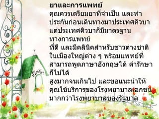 ยาและการแพทย์ คุณควรเตรียมยาที่จำเป็น และทำประกันก่อนเดินทางมาประเทศคิวบา แต่ประเทศคิวบาก็มีมาตรฐานทางการแพทย์ ที่ดี และมีคลินิคสำหรับชาวต่างชาติในเมืองใหญ่ต่าง ๆ พร้อมแพทย์ที่สามารถพูดภาษาอังกฤษได้ ค่ารักษาก็ไม่ได้ สูงมากจนเกินไป และขอแนะนำให้คุณใช้บริการของโรงพยาบาลเอกชน มากกว่าโรงพยาบาลของรัฐบาล 