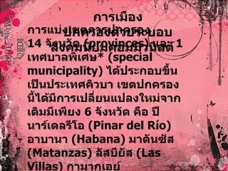 การเมือง ปกครองด้วยระบอบสังคมนิยมคอมมิวนิสต์ การแบ่งเขตการปกครอง 14  จังหวัด  ( provinces)  และ  1  เทศบาลพิเศษ * ( special municipality)   ได้ประกอบขึ้นเป็นประเทศคิวบา เขตปกครองนี้ได้มีการเปลี่ยนแปลงใหม่จากเดิมมีเพียง  6  จังหวัด คือ ปีนาร์เดลรีโอ  ( Pinar del Río)  อาบานา  ( Habana)  มาตันซัส  ( Matanzas)   ลัสบียัส  ( Las Villas)  กามากูเอย์  ( Camagüey)  และโอเรียนเต  ( Oriente  
