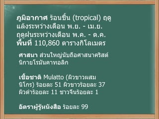 ภูมิอากาศ  ร้อนชื้น   (tropical)  ฤดูแล้งระหว่างเดือน พ . ย . -  เม . ย . ฤดูฝนระหว่างเดือน พ . ค . -  ต . ค . พื้นที่   110,860  ตารางกิโลเมตร ศาสนา  ส่วนใหญ่นับถือศาสนาคริสต์นิกายโรมันคาทอลิก เชื้อชาติ   Mulatto ( ผิวขาวผสมนิโกร )  ร้อยละ  51  ผิวขาวร้อยละ  37 ผิวดำร้อยละ  11  ชาวจีนร้อยละ  1 อัตราผู้รู้หนังสือ  ร้อยละ  99 