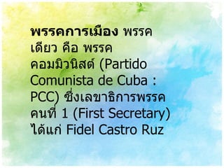 พรรคการเมือง  พรรคเดียว คือ พรรคคอมมิวนิสต์   (Partido Comunista de Cuba : PCC)  ซึ่งเลขาธิการพรรคคนที่  1 (First Secretary)  ได้แก่  Fidel Castro Ruz 