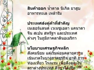 สินค้าออก  น้ำตาล นิเกิล ยาสูบ อาหารทะเล เหล้ารัม ประเทศส่งคู่ค้าที่สำคัญ  เนเธอร์แลนด์ เวเนซูเอลา แคนาดา จีน สเปน สหรัฐฯ และประเทศต่างๆ ในภูมิภาคลาตินอเมริกา นโยบายเศรษฐกิจหลัก  สังคมนิยม แต่เริ่มผ่อนคลายความเข้มงวดในบางภาคธุรกิจ อาทิ การท่องเที่ยว โรงแรม เพื่อดึงดูดเงินตราต่างประเทศ คิวบาได้เปิดประเทศและปรับโครงสร้างทางการเมืองและเศรษฐกิจ มีนโยบายส่งเสริมการลงทุนจากต่างชาติ 